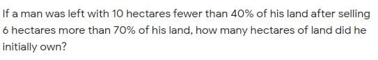 If a man was left with 10 hectares fewer than 40% of his land after selling
6 hectares more than 70% of his land, how many hectares of land did he
initially own?
