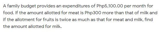 A family budget provides an expenditures of Php5,100.00 per month for
food. If the amount allotted for meat is Php300 more than that of milk and
if the allotment for fruits is twice as much as that for meat and milk, find
the amount allotted for milk.
