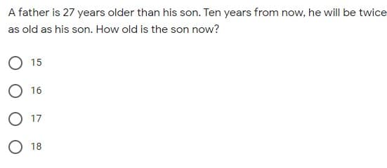 A father is 27 years older than his son. Ten years from now, he will be twice
as old as his son. How old is the son now?
15
O 16
O 17
O 18
