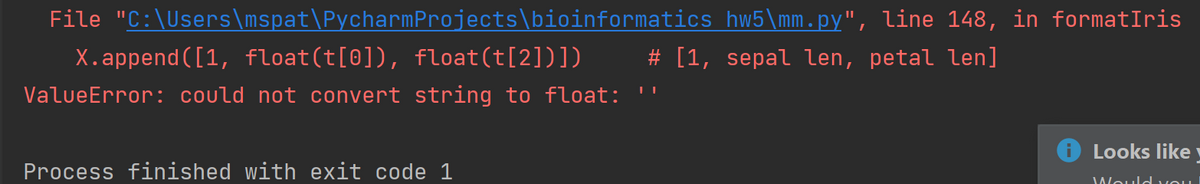 File "C:\Users\mspat\PycharmProjects\bioinformatics hw5\mm.py", line 148, in formatIris
X.append ([1, float(t[0]), float(t[2])])
# [1, sepal len, petal len]
ValueError: could not convert string to float:
Looks like
Process finished with exit code 1
JWould vou
