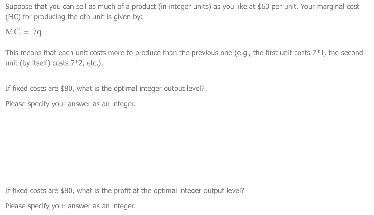 Suppose that you can sell as much of a product (in integer units) as you like at $60 per unit. Your marginal cost
(MC) for producing the qth unit is given by:
MC = 7q
This means that each unit costs more to produce than the previous one (e.g., the first unit costs 7*1, the second
unit (by itself) costs 7*2, etc.).
If fixed costs are $80, what is the optimal integer output level?
Please specify your answer as an integer.
If fixed costs are $80, what is the profit at the optimal integer output level?
Please specify your answer as an integer.