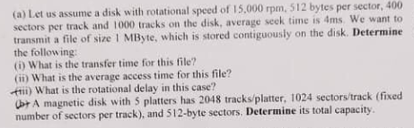 (a) Let us assume a disk with rotational speed of 15,000 rpm, 512 bytes per sector, 400
sectors per track and 1000 tracks on the disk, average seek time is 4ms. We want to
transmit a file of size I MByte, which is stored contiguously on the disk. Determine
the following:
(i) What is the transfer time for this file?
(ii) What is the average access time for this file?
) What is the rotational delay in this case?
bt A magnetic disk with 5 platters has 2048 tracks/platter, 1024 sectors/track (fixed
number of sectors per track), and 512-byte sectors. Determine its total capacity.
