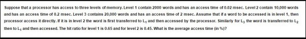 Suppose that a processor has access to three levels of memory. Level 1 contain 2000 words and has an access time of 0.02 msec. Level 2 contain 10,000 words
and has an access time of 0.2 msec. Level 3 contains 20,000 words and has an access time of 2 msec. Assume that ifa word to be accessed is in level 1, then
processor access it directly.is in level 2 the word is first transferred toL, and then accessed by the processor. Similarly for Ly the word is transferred to La
then to L, and then accessed. The hit ratio for level 1 is 0.65 and for level 2 is 0.45. What is the average access time (in ?
