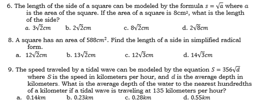 6. The length of the side of a square can be modeled by the formula s = va where a
is the area of the square. If the area of a square is 8cm², what is the length
of the side?
a. 3v2cm
b. 2vžcm
c. 8v2cm
d. 2v8cm
8. A square has an area of 588cm². Find the length of a side in simplified radical
form.
a. 12v2cm
b. 13v2cm
с. 12 /Зст
d. 14/3ст
9. The speed traveled by a tidal wave can be modeled by the equation S = 356yd
where Sis the speed in kilometers per hour, and d is the average depth in
kilometers. What is the average depth of the water to the nearest hundredths
of a kilometer if a tidal wave is traveling at 135 kilometers per hour?
с. 0.28km
а. 0.14km
b. 0.23km
d. 0.55km
