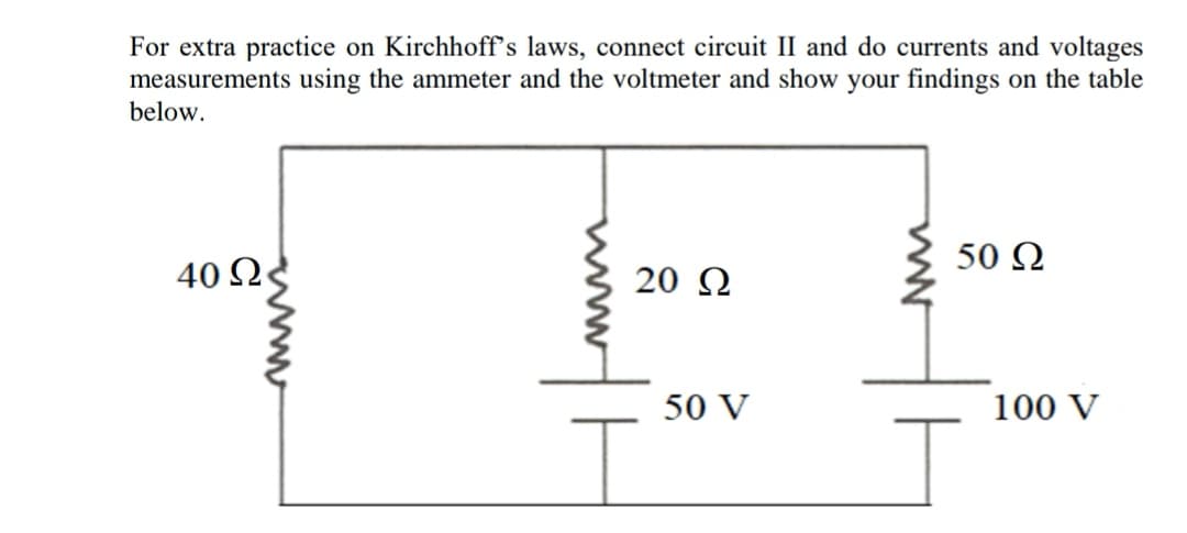For extra practice on Kirchhoff's laws, connect circuit II and do currents and voltages
measurements using the ammeter and the voltmeter and show your findings on the table
below.
50 N
40 Q
20 Q
50 V
100 V
ww
