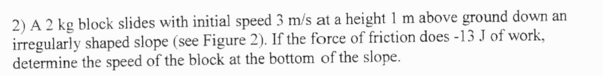 2) A 2 kg block slides with initial speed 3 m/s at a height 1 m above ground down an
irregularly shaped slope (see Figure 2). If the force of friction does -13 J of work,
determine the speed of the block at the bottom of the slope.
