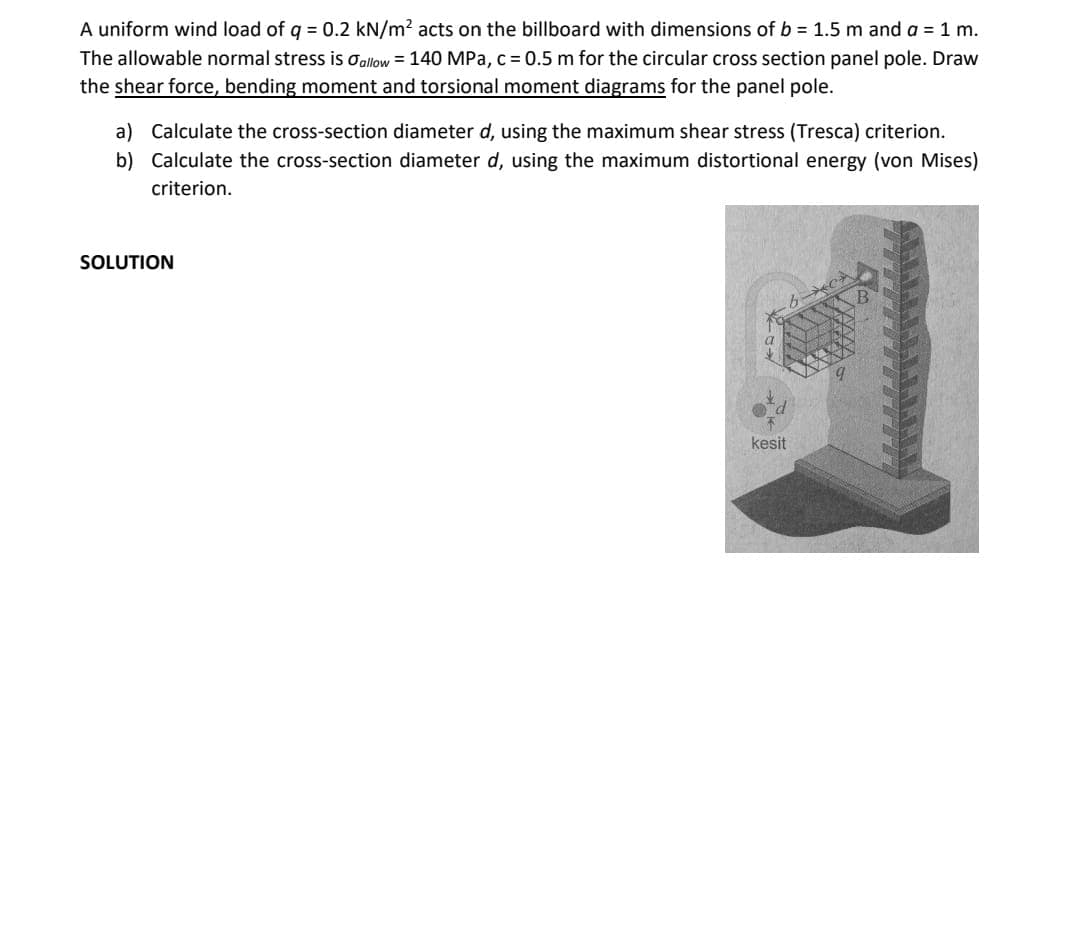 A uniform wind load of q = 0.2 kN/m? acts on the billboard with dimensions of b = 1.5 m and a =1 m.
The allowable normal stress is Oallow = 140 MPa, c = 0.5 m for the circular cross section panel pole. Draw
the shear force, bending moment and torsional moment diagrams for the panel pole.
a) Calculate the cross-section diameter d, using the maximum shear stress (Tresca) criterion.
b) Calculate the cross-section diameter d, using the maximum distortional energy (von Mises)
criterion.
SOLUTION
kesit
