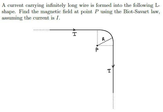 A current carrying infinitely long wire is formed into the following L-
shape. Find the magnetic field at point P using the Biot-Savart law,
assuming the current is I.
