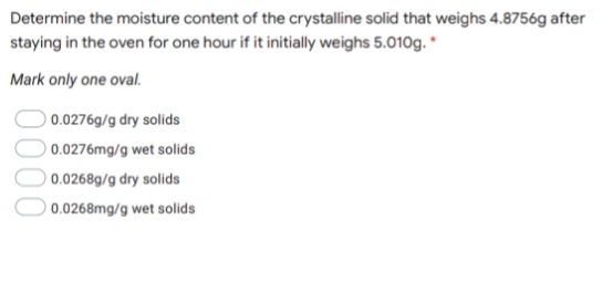 Determine the moisture content of the crystalline solid that weighs 4.8756g after
staying in the oven for one hour if it initially weighs 5.010g. *
Mark only one oval.
0.0276g/g dry solids
0.0276mg/g wet solids
0.0268g/g dry solids
0.0268mg/g wet solids
0000
