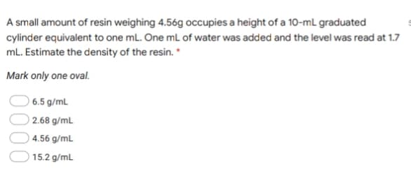 A small amount of resin weighing 4.56g occupies a height of a 10-mL graduated
cylinder equivalent to one mL. One mL of water was added and the level was read at 1.7
mL. Estimate the density of the resin. *
Mark only one oval.
6.5 g/mL
2.68 g/mL
4.56 g/mL
15.2 g/mL
0000
