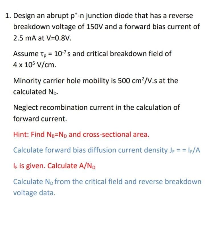 1. Design an abrupt p*-n junction diode that has a reverse
breakdown voltage of 150V and a forward bias current of
2.5 mA at V=0.8V.
Assume t, = 10-7s and critical breakdown field of
4 x 105 V/cm.
Minority carrier hole mobility is 500 cm?/V.s at the
calculated ND-
Neglect recombination current in the calculation of
forward current.
Hint: Find Ng=ND and cross-sectional area.
Calculate forward bias diffusion current density JF = = IF/A
Iş is given. Calculate A/ND
Calculate Np from the critical field and reverse breakdown
voltage data.
