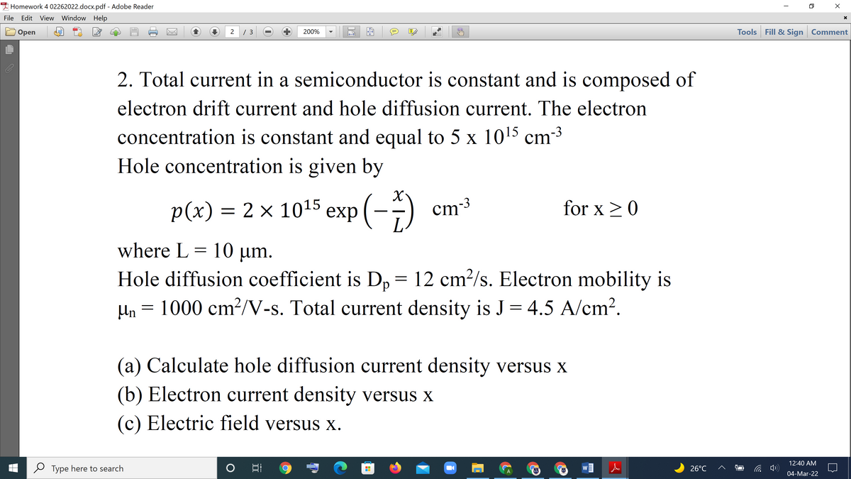 I Homework 4 02262022.docx.pdf - Adobe Reader
File
Edit View Window Help
/ 3
Tools Fill & Sign Comment
Оpen
2
200%
IT
2. Total current in a semiconductor is constant and is composed of
electron drift current and hole diffusion current. The electron
concentration is constant and equal to 5 x 1015 cm-3
Hole concentration is given by
p(x) %—D 2 х 1015 еxр (--)
exp
ст3
for x >0
where L = 10 µm.
Hole diffusion coefficient is D, =
12 cm²/s. Electron mobility is
Un = 1000 cm?/V-s. Total current density is J = 4.5 A/cm?.
(a) Calculate hole diffusion current density versus x
(b) Electron current density versus x
(c) Electric field versus x.
12:40 AM
Type here to search
日
26°C
W
04-Mar-22
