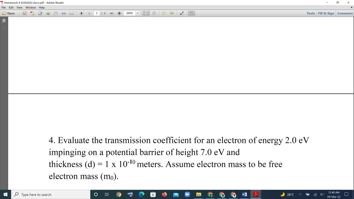 I Homework 4 02262022.docx.pdf - Adobe Reader
File
Edit View Window Help
3 / 3
Tools Fill & Sign Comment
Оpen
200%
IT
4. Evaluate the transmission coefficient for an electron of energy 2.0 eV
impinging on a potential barrier of height 7.0 eV and
thickness (d) = 1 x 10-10 meters. Assume electron mass to be free
electron mass (mo).
12:40 AM
Type here to search
26°C
W
04-Mar-22
