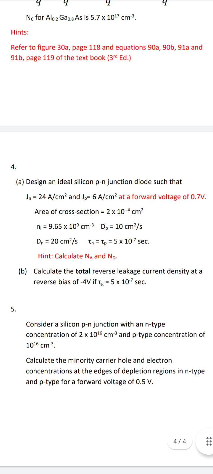 Nc for Alo.2 Gao.8 As is 5.7 x 1017 cm-3.
Hints:
Refer to figure 30a, page 118 and equations 90a, 90b, 91a and
91b, page 119 of the text book (3rd Ed.)
4.
(a) Design an ideal silicon p-n junction diode such that
Jn = 24 A/cm? and Jp= 6 A/cm? at a forward voltage of 0.7V.
Area of cross-section = 2 x 10-4 cm²
n; = 9.65 x 10° cm³ D, = 10 cm²/s
Dn = 20 cm?/s
Tn = Tp = 5 x 10-7 sec.
Hint: Calculate Na and Np.
(b) Calculate the total reverse leakage current density at a
reverse bias of -4V if Tg = 5 x 107 sec.
5.
Consider a silicon p-n junction with an n-type
concentration of 2 x 1016 cm³ and p-type concentration of
1016 cm 3.
Calculate the minority carrier hole and electron
concentrations at the edges of depletion regions in n-type
and p-type for a forward voltage of 0.5 V.
4 / 4
:::
