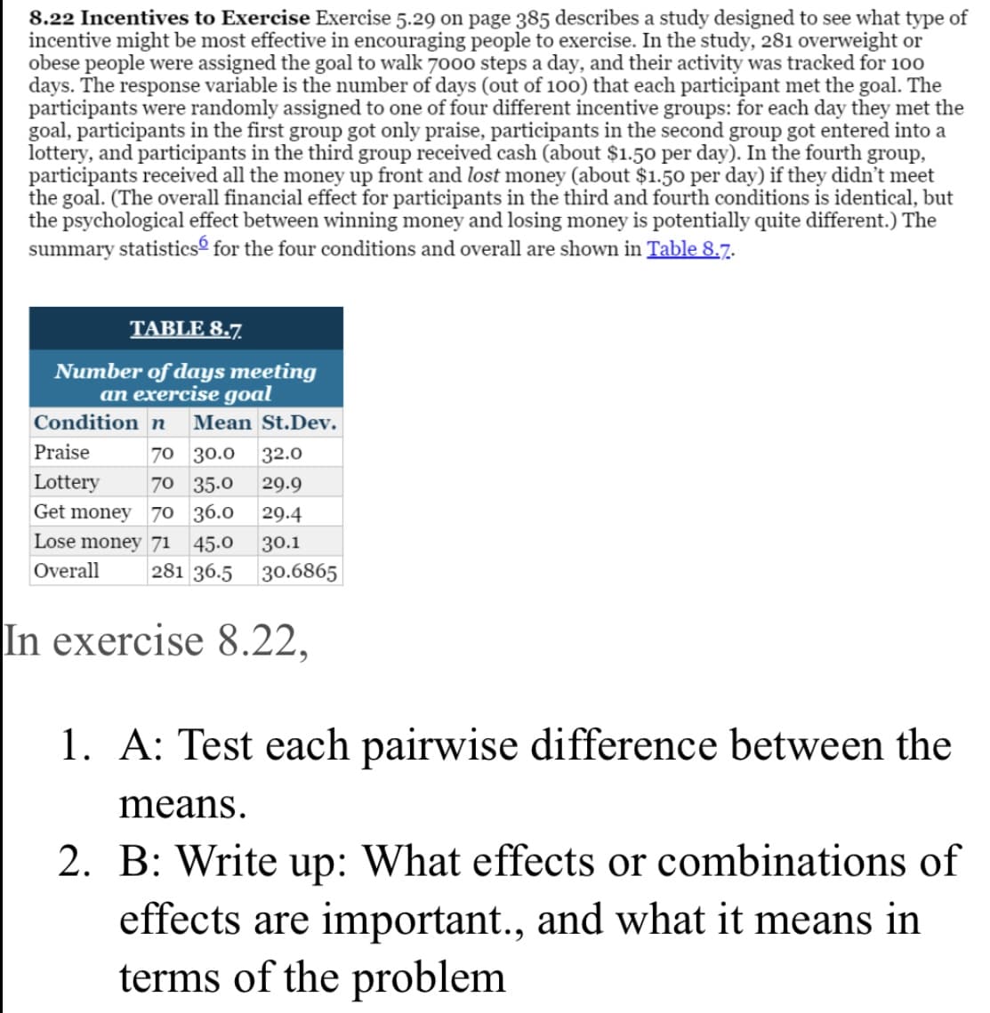 8.22 Incentives to Exercise Exercise 5.29 on page 385 describes a study designed to see what type of
incentive might be most effective in encouraging people to exercise. In the study, 281 overweight or
obese people were assigned the goal to walk 700o steps a day, and their activity was tracked for 100
days. The response variable is the number of days (out of 100) that each participant met the goal. The
participants were randomly assigned to one of four different incentive groups: for each day they met the
goal, participants in the first group got only praise, participants in the second group got entered into a
lottery, and participants in the third group received cash (about $1.50 per day). In the fourth group,
participants received all the money up front and lost money (about $1.50 per day) if they didn't meet
the goal. (The overall financial effect for participants in the third and fourth conditions is identical, but
the psychological effect between winning money and losing money is potentially quite different.) The
summary statisticsé for the four conditions and overall are shown in Table 8.7.
TABLE 8.7.
Number of days meeting
an exercise goal
Condition n
Mean St.Dev.
Praise
70 30.0
32.0
Lottery
70 35.0
29.9
Get money
70 36.0
29.4
Lose money 71
45.0
30.1
281 36.5
Overall
30.6865
In exercise 8.22,
1. A: Test each pairwise difference between the
means.
2. B: Write up: What effects or combinations of
effects are important., and what it means in
terms of the problem
