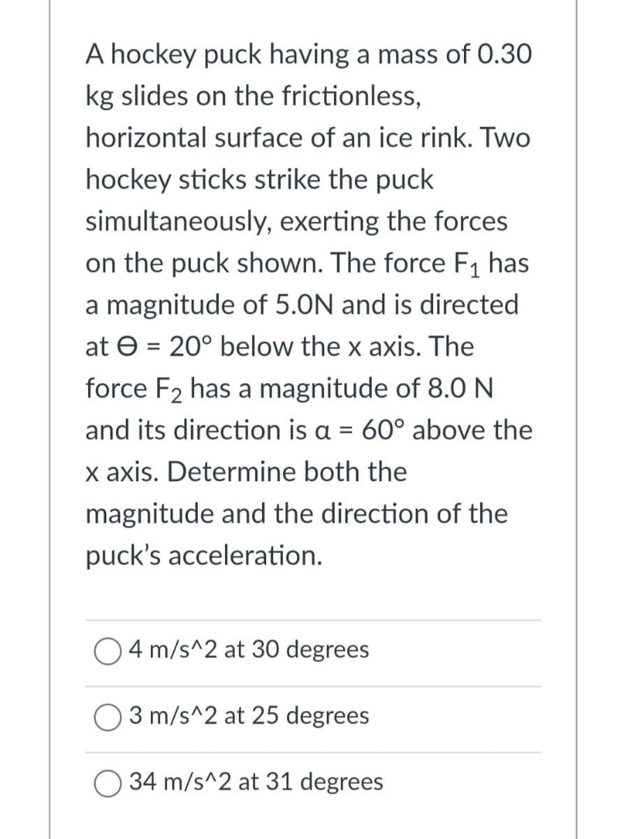 A hockey puck having a mass of 0.30
kg slides on the frictionless,
horizontal surface of an ice rink. Two
hockey sticks strike the puck
simultaneously, exerting the forces
on the puck shown. The force F1 has
a magnitude of 5.0N and is directed
at e = 20° below the x axis. The
%3D
force F2 has a magnitude of 8.0 N
and its direction is a = 60° above the
x axis. Determine both the
magnitude and the direction of the
puck's acceleration.
O4 m/s^2 at 30 degrees
3 m/s^2 at 25 degrees
34 m/s^2 at 31 degrees
