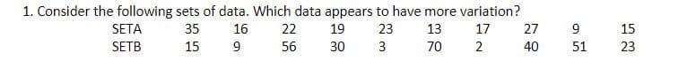 1. Consider the following sets of data. Which data appears to have more variation?
SETA
35
16
22
19
23
13
17
27
15
SETB
15
9
56
30
3
70
2
40
51
23
9,
