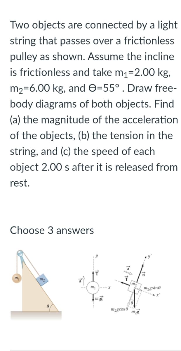 Two objects are connected by a light
string that passes over a frictionless
pulley as shown. Assume the incline
is frictionless and take m1=2.00 kg,
m2=6.00 kg, and e=55° . Draw free-
body diagrams of both objects. Find
(a) the magnitude of the acceleration
of the objects, (b) the tension in the
string, and (c) the speed of each
object 2.00 s after it is released from
rest.
Choose 3 answers
--- X
m2gsino
m2gcos 6
mg
