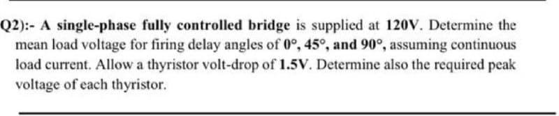 Q2):- A single-phase fully controlled bridge is supplied at 120V. Determine the
mean load voltage for firing delay angles of 0°, 45°, and 90°, assuming continuous
load current. Allow a thyristor volt-drop of 1.5V. Determine also the required peak
voltage of each thyristor.
