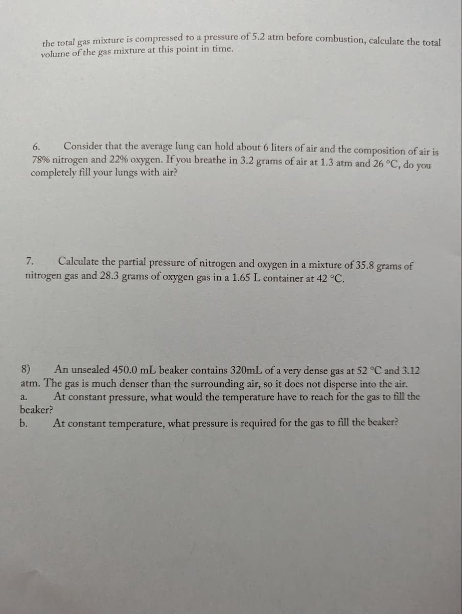 the total gas mixture is compressed to a pressure of 5.2 atm before combustion, calculate the total
volume of the gas mixture at this point in time.
6.
Consider that the average lung can hold about 6 liters of air and the composition of air is
78% nitrogen and 22% oxygen. If you breathe in 3.2 grams of air at 1.3 atm and 26 °C, do you
completely fill your lungs with air?
7.
Calculate the partial pressure of nitrogen and oxygen in a mixture of 35.8 grams of
nitrogen gas and 28.3 grams s of oxygen gas
in a 1.65 L container at 42 °C.
8)
atm. The
An unsealed 450.0 mL beaker contains 320mL of a very dense gas at 52 °C and 3.12
gas is much denser than the surrounding air, so it does not disperse into the air.
At constant pressure, what would the temperature have to reach for the gas to fill the
a.
beaker?
b.
At constant temperature, what pressure is required for the gas to fill the beaker?