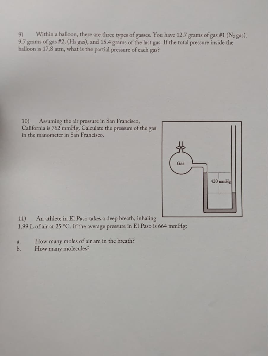 9) Within a balloon, there are three types of gasses. You have 12.7 grams of gas #1 (N₂ gas),
9.7 grams of gas #2, (H₂ gas), and 15.4 grams of the last gas. If the total pressure inside the
balloon is 17.8 atm, what is the partial pressure of each gas?
10) Assuming the air pressure in San Francisco,
California is 762 mmHg. Calculate the pressure of the gas
in the manometer in San Francisco.
a.
b.
11) An athlete in El Paso takes a deep breath, inhaling
1.99 L of air at 25 °C. If the average pressure in El Paso is 664 mmHg:
Gas
How many moles of air are in the breath?
How many molecules?
420 mmHg