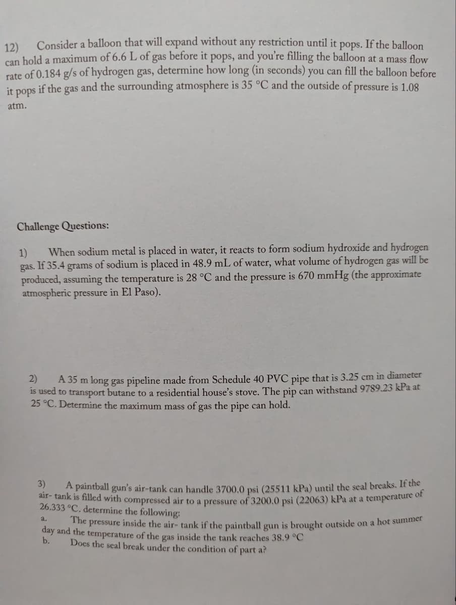 12)
Consider a balloon that will expand without any restriction until it pops. If the balloon
can hold a maximum of 6.6 L of gas before it pops, and you're filling the balloon at a mass flow
rate of 0.184 g/s of hydrogen gas, determine how long (in seconds) you can fill the balloon before
it pops if the gas and the surrounding atmosphere is 35 °C and the outside of pressure is 1.08
atm.
Challenge Questions:
1) When sodium metal is placed in water, it reacts to form sodium hydroxide and hydrogen
gas. If 35.4 grams of sodium is placed in 48.9 mL of water, what volume of hydrogen gas will be
produced, assuming the temperature is 28 °C and the pressure is 670 mmHg (the approximate
atmospheric pressure in El Paso).
2)
A 35 m long gas pipeline made from Schedule 40 PVC pipe that is 3.25 cm in diameter
is used to transport butane to a residential house's stove. The pip can withstand 9789.23 kPa at
25 °C. Determine the maximum mass of gas the pipe can hold.
3)
A paintball gun's air-tank can handle 3700,0 psi (25511 kPa) until the seal breaks. If the
air- tank is filled with compressed air to a pressure of 3200.0 psi (22063) kPa at a temperature of
26.333 °C. determine the following:
a.
The pressure inside the air- tank if the paintball gun is brought outside on a hot summer
day and the temperature of the gas inside the tank reaches 38.9 °C
b.
Does the seal break under the condition of part a?