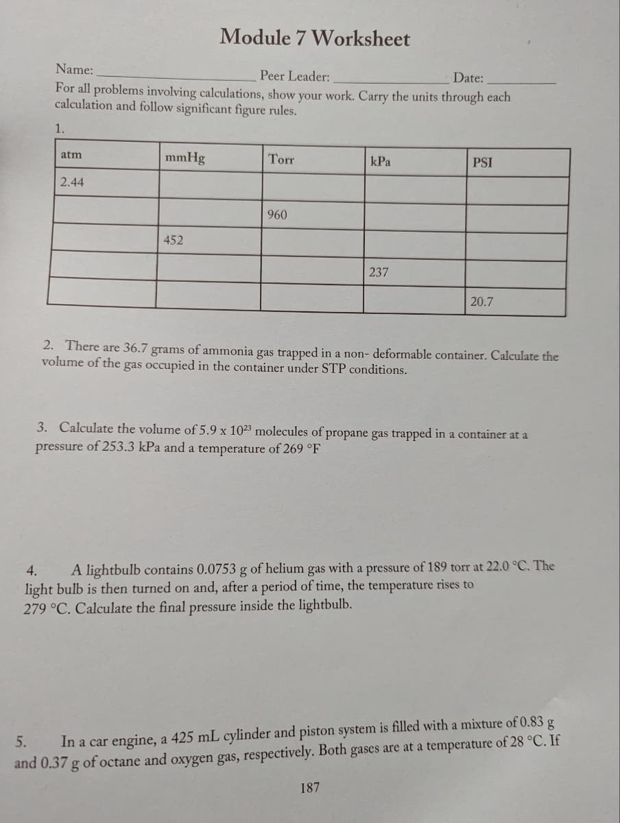 Name:
Peer Leader:
Date:
For all problems involving calculations, show your work. Carry the units through each
calculation and follow significant figure rules.
1.
atm
2.44
mmHg
Module 7 Worksheet
452
Torr
960
kPa
237
PSI
20.7
2. There are 36.7 grams of ammonia gas trapped in a non- deformable container. Calculate the
volume of the gas occupied in the container under STP conditions.
187
3. Calculate the volume of 5.9 x 1023 molecules of propane gas trapped in a container at a
pressure of 253.3 kPa and a temperature of 269 °F
4.
A lightbulb contains 0.0753 g of helium gas with a pressure of 189 torr at 22.0 °C. The
light bulb is then turned on and, after a period of time, the temperature rises to
279 °C. Calculate the final pressure inside the lightbulb.
5.
In a car engine, a 425 mL cylinder and piston system is filled with a mixture of 0.83 g
and 0.37 g of octane and oxygen gas, respectively. Both gases are at a temperature of 28 °C. If