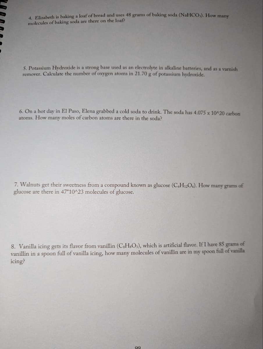 4. Elizabeth is baking a loaf of bread and uses 48 grams of baking soda (NaHCO3). How many
molecules of baking soda are there on the loaf?
5. Potassium Hydroxide is a strong base used as an electrolyte in alkaline batteries, and as a varnish
remover. Calculate the number of oxygen atoms in 21.70 g of potassium hydroxide.
6. On a hot day in El Paso, Elena grabbed a cold soda to drink. The soda has 4.075 x 10^20 carbon
atoms. How many moles of carbon atoms are there in the soda?
7. Walnuts get their sweetness from a compound known as glucose (C6H12O6). How many grams of
glucose are there in 47*10^23 molecules of glucose.
8. Vanilla icing gets its flavor from vanillin (CsH8O3), which is artificial flavor. If I have 85 grams of
vanillin in a spoon full of vanilla icing, how many molecules of vanillin are in my spoon full of vanilla
icing?
99