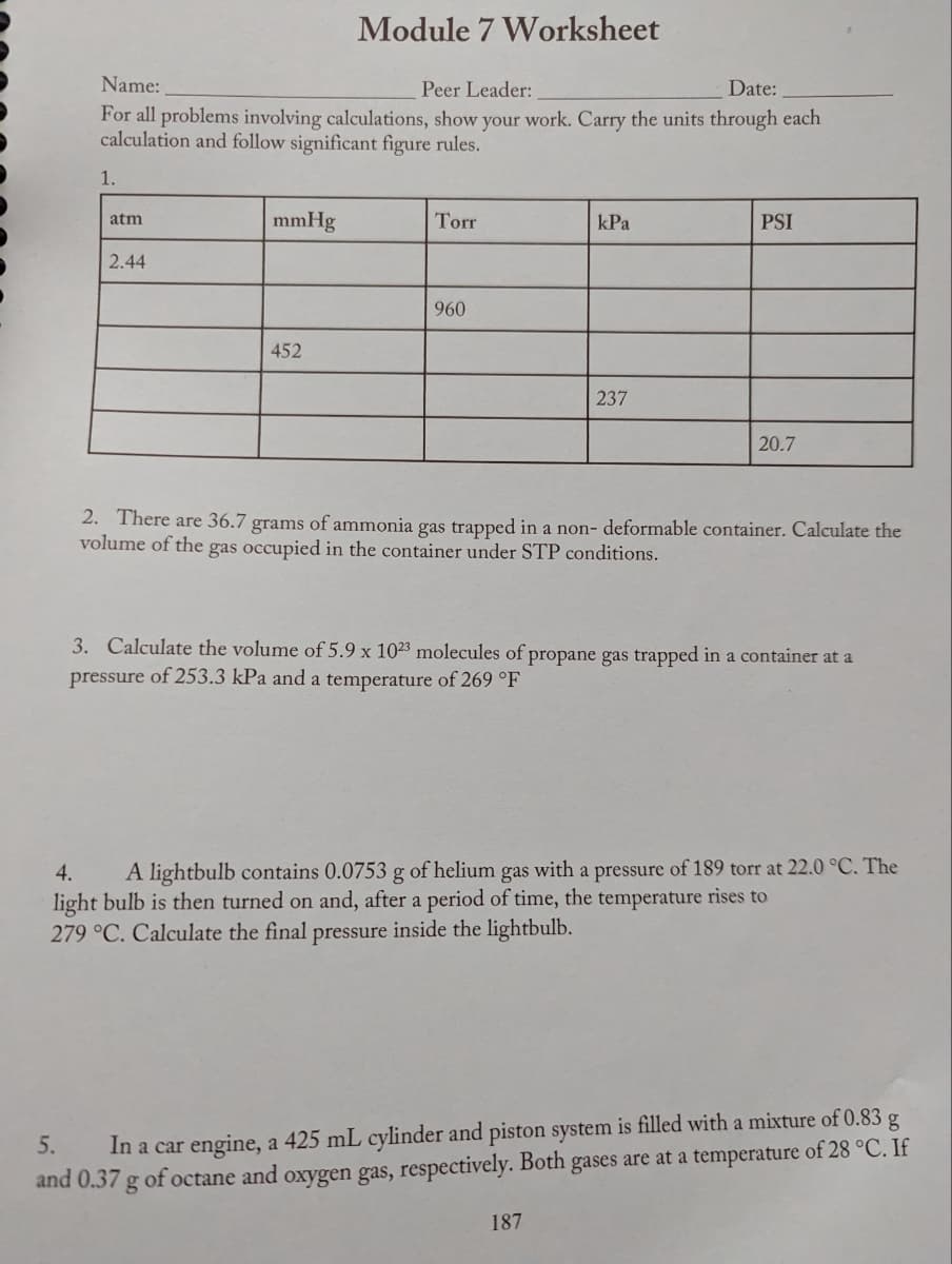 Name:
Peer Leader:
Date:
For all problems involving calculations, show your work. Carry the units through each
calculation and follow significant figure rules.
1.
atm
2.44
mmHg
Module 7 Worksheet
452
Torr
960
kPa
237
PSI
20.7
2. There are 36.7 grams of ammonia gas trapped in a non- deformable container. Calculate the
volume of the gas occupied in the container under STP conditions.
187
3. Calculate the volume of 5.9 x 1023 molecules of propane gas trapped in a container at a
pressure of 253.3 kPa and a temperature of 269 °F
4. A lightbulb contains 0.0753 g of helium gas with a pressure of 189 torr at 22.0 °C. The
light bulb is then turned on and, after a period of time, the temperature rises to
279 °C. Calculate the final pressure inside the lightbulb.
5.
In a car engine, a 425 mL cylinder and piston system is filled with a mixture of 0.83 g
and 0.37 g of octane and oxygen gas, respectively. Both gases are at a temperature of 28 °C. If