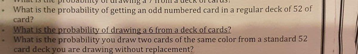 What is the probability of getting an odd numbered card in a regular deck of 52 of
card?
What is the probability of drawing a 6 from a deck of cards?
What is the probability you draw two cards of the same color from a standard 52
card deck you are drawing without replacement?
