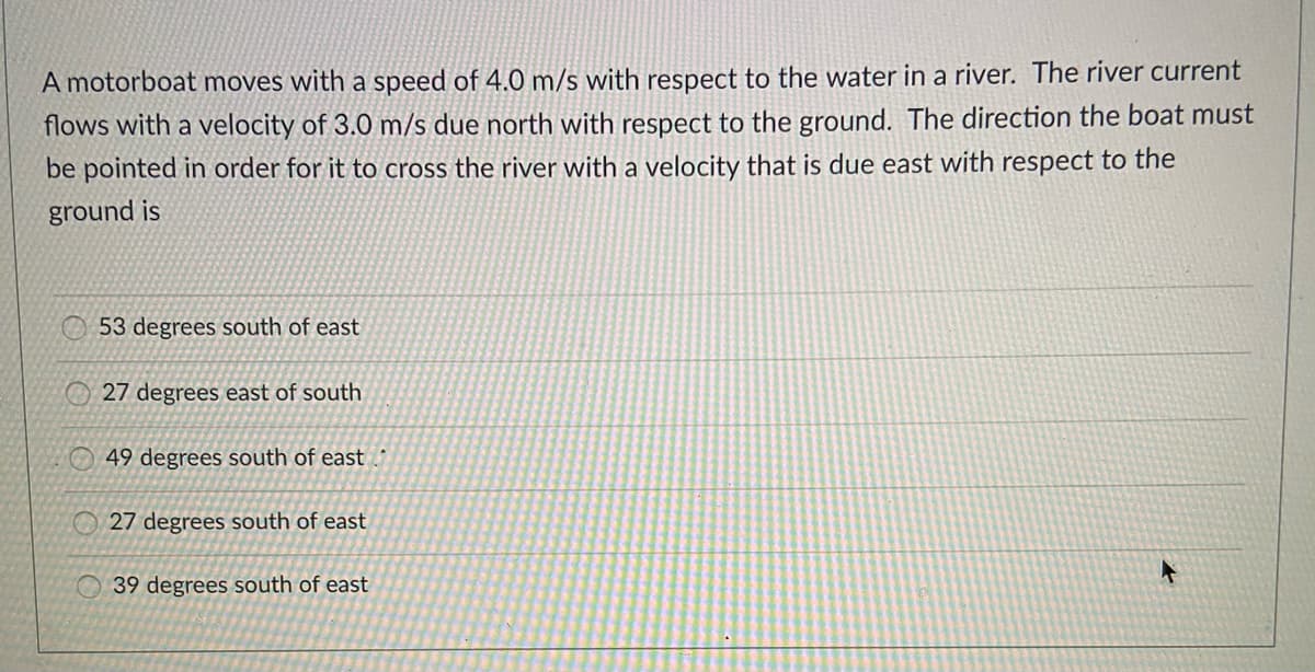 A motorboat moves with a speed of 4.0 m/s with respect to the water in a river. The river current
flows with a velocity of 3.0 m/s due north with respect to the ground. The direction the boat must
be pointed in order for it to cross the river with a velocity that is due east with respect to the
ground is
O 53 degrees south of east
27 degrees east of south
49 degrees south of east
27 degrees south of east
39 degrees south of east
