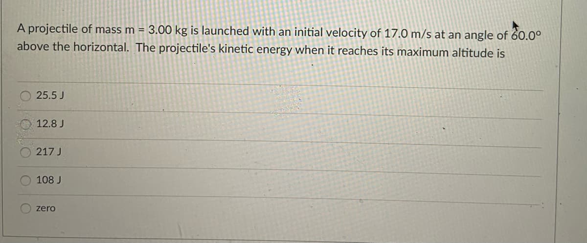 A projectile of mass m = 3.00 kg is launched with an initial velocity of 17.0 m/s at an angle of 60.0°
above the horizontal. The projectile's kinetic energy when it reaches its maximum altitude is
25.5 J
12.8 J
217 J
108 J
zero
