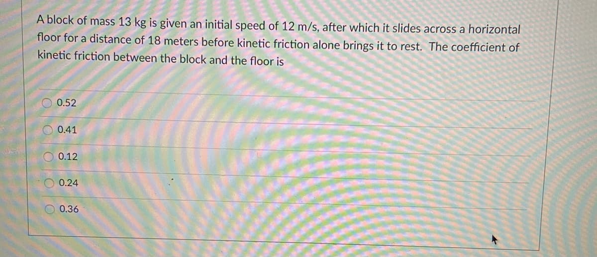 A block of mass 13 kg is given an initial speed of 12 m/s, after which it slides across a horizontal
floor for a distance of 18 meters before kinetic friction alone brings it to rest. The coefficient of
kinetic friction between the block and the floor is
0.52
O 0.41
O 0.12
0.24
0.36
OOOO
