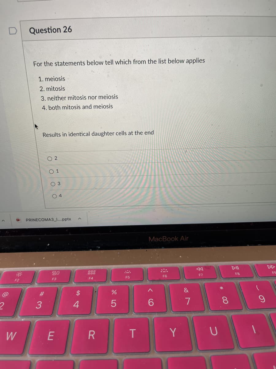 Question 26
For the statements below tell which from the list below applies
1. meiosis
2. mitosis
3. neither mitosis nor meiosis
4. both mitosis and meiosis
Results in identical daughter cells at the end
O 2
O 3
O 4
PRINECOMA3_...pptx
MacBook Air
DII
20
888
F5
F6
F7
F8
FO
F2
F3
F4
@
#3
$4
7
8.
W
E
R
Y
云
