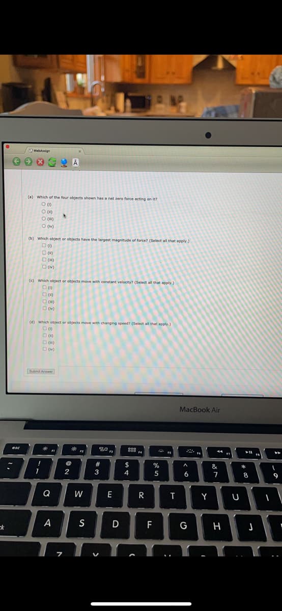 NAP
WebAssign
(a) Which of the four objects shown has a net zero force acting on it?
O ()
O (1)
O (H)
O (v)
(b) Which object or objects have the largest magnitude of force? (Select all that apply.)
O ()
O (u)
O (u)
O ()
(c) Which object or objects move with constant velocity? (Select all that apply.)
O (1)
O (H)
O (v)
(d) Which object or objects move with changing speed? (Select all that apply.)
O (w)
O (H)
O (v)
Submit Answer
MacBook Air
esc
000
*
F3
#
$
%
&
*
2
3
4
5
6
8
9
Q
W
E
R
Y
ck
A
S
D
F
G
H
