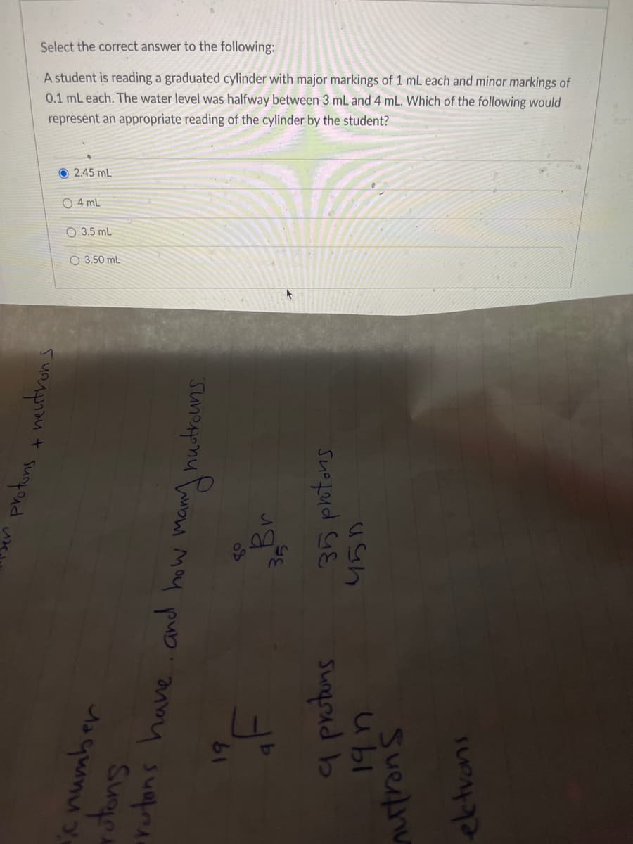 Select the correct answer to the following:
A student is reading a graduated cylinder with major markings of 1 mL each and minor markings of
0.1 mL each. The water level was halfway between 3 mL and 4 mL. Which of the following would
represent an appropriate reading of the cylinder by the student?
protons + neutrons
O2.45 mL
O4 mL
3.5 mL
O 3.50 mL
rutons have and how many hustrouns.
35 protons
450
35
Wata