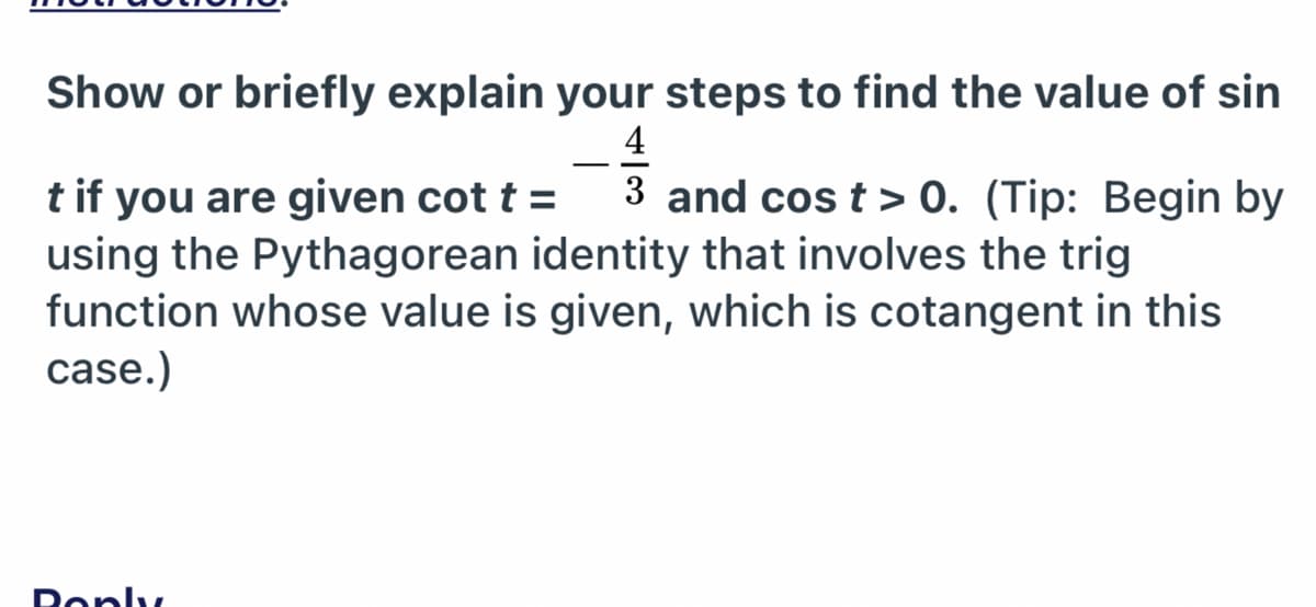 Show or briefly explain your steps to find the value of sin
4
-
3 and cos t > 0. (Tip: Begin by
t if you are given cot t =
using the Pythagorean identity that involves the trig
function whose value is given, which is cotangent in this
case.)
Deply
