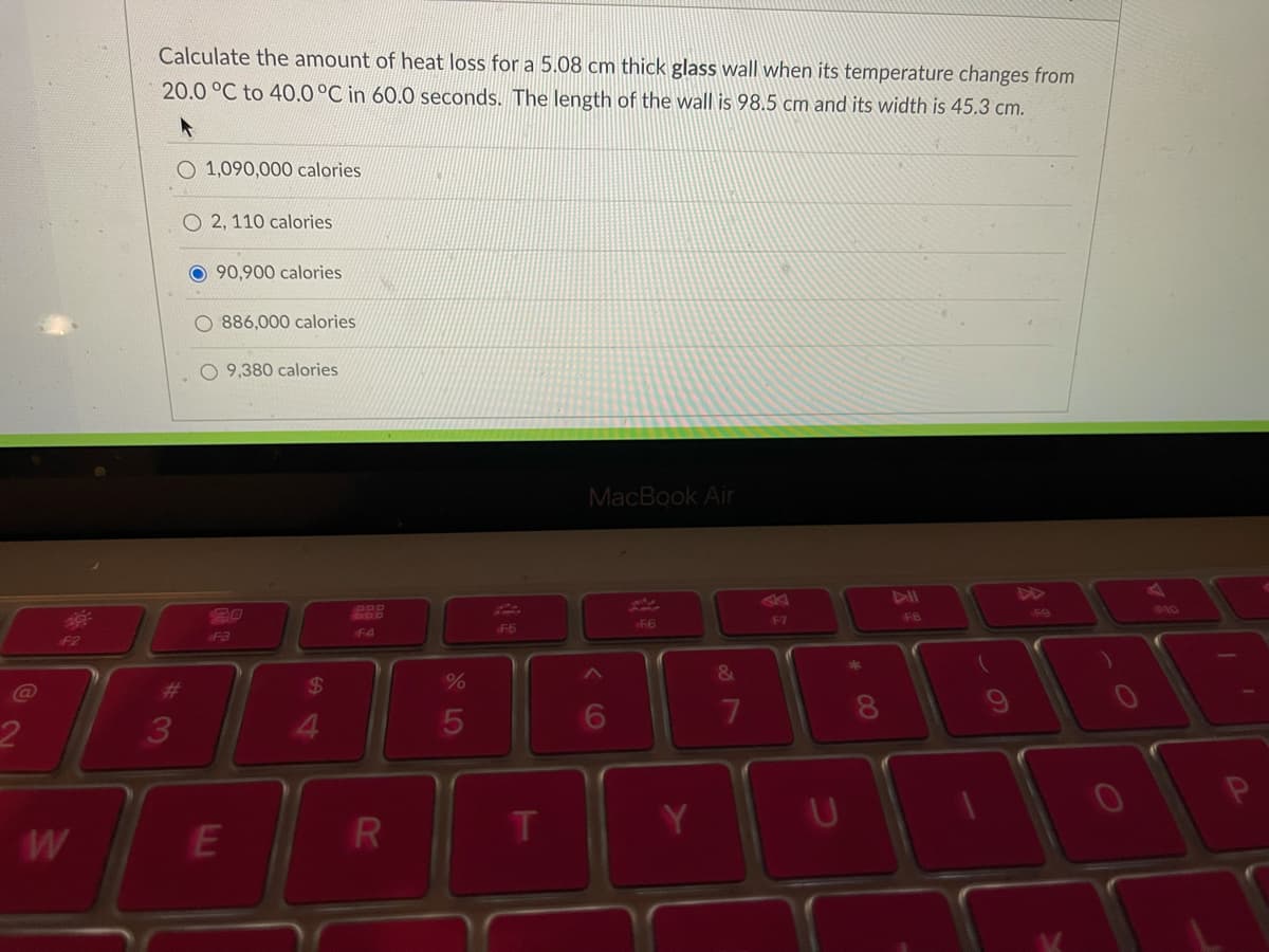 Calculate the amount of heat loss for a 5.08 cm thick glass wall when its temperature changes from
20.0 °C to 40.0°C in 60.0 seconds. The length of the wall is 98.5 cm and its width is 45.3 cm.
1,090,000 calories
O 2, 110 calories
O 90,900 calories
886,000 calories
O 9,380 calories
MacBook Air
149
10
F7
F8
4
F5
F2
F3
%23
24
%
7
3
4.
60
* 00
