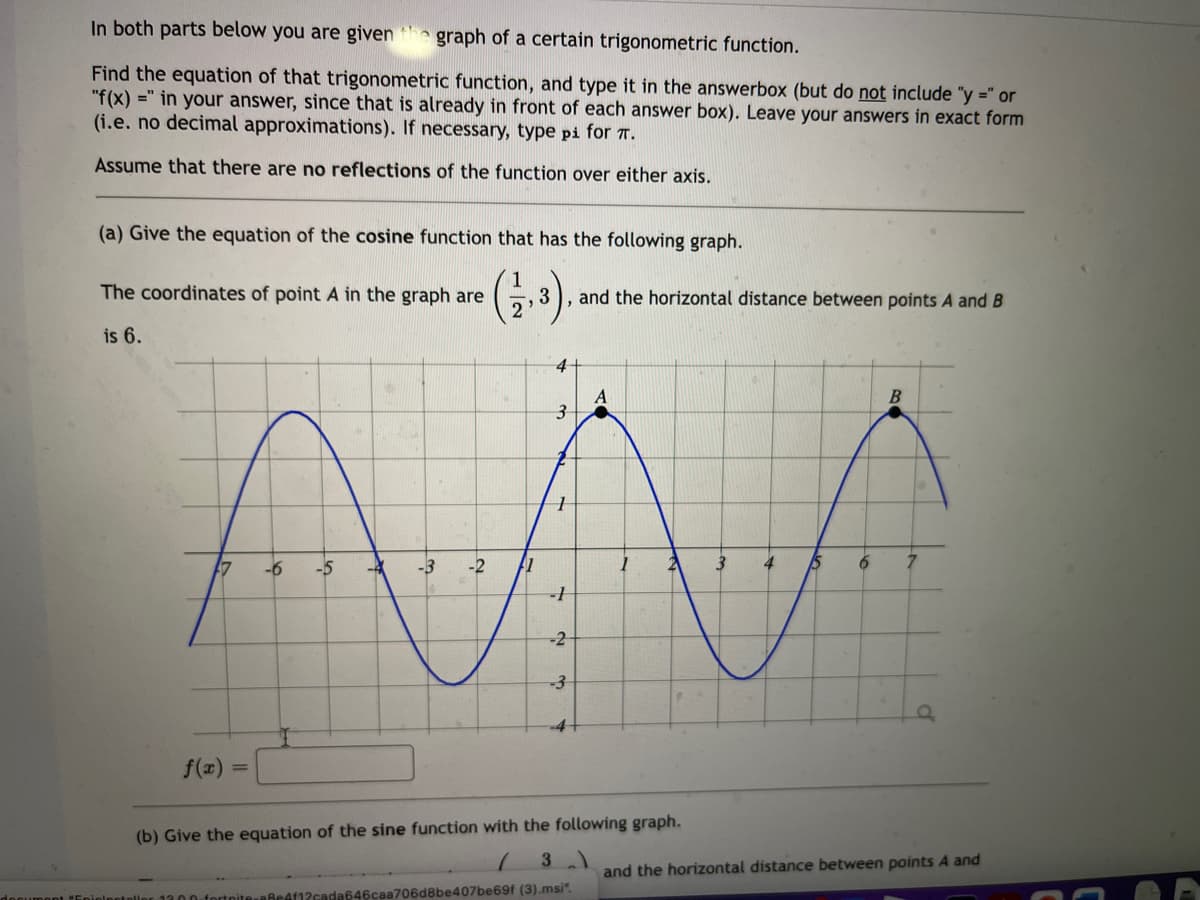 In both parts below you are given
graph of a certain trigonometric function.
Find the equation of that trigonometric function, and type it in the answerbox (but do not include "y =" or
"f(x) =" in your answer, since that is already in front of each answer box). Leave your answers in exact form
(i.e. no decimal approximations). If necessary, type pi for T.
Assume that there are no reflections of the function over either axis.
(a) Give the equation of the cosine function that has the following graph.
The coordinates of point A in the graph are
and the horizontal distance between points A and B
is 6.
4
A
-6
-5
-4
-3
-2
3
4
-2
-4
f(x) =
%3D
(b) Give the equation of the sine function with the following graph.
and the horizontal distance between points A and
aBeAf12cada646caa706d8be407be69f (3).msi".

