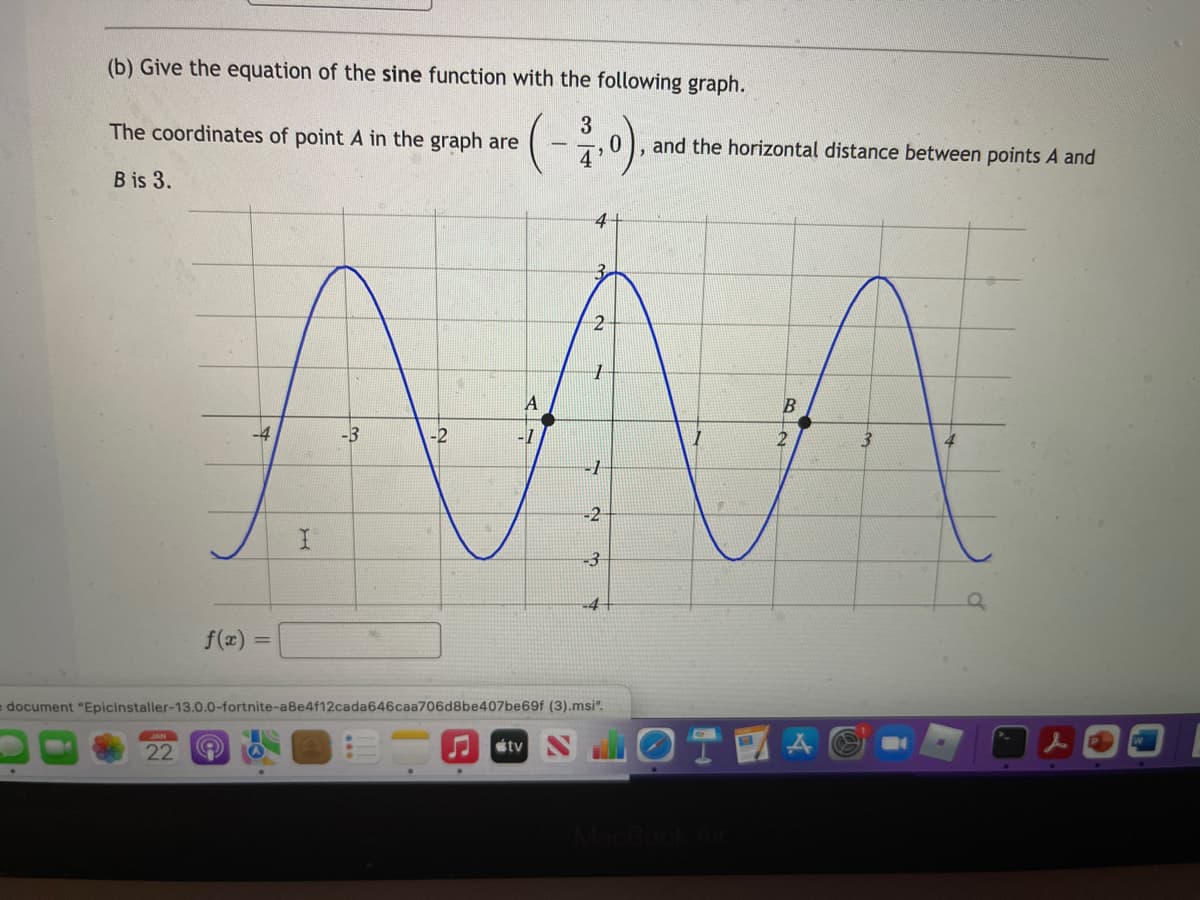 (b) Give the equation of the sine function with the following graph.
(-)
3
0.
4
The coordinates of point A in the graph are
and the horizontal distance between points A and
B is 3.
-4
-2
-1
-2
-3
f(x)
%3D
edocument "Epicinstaller-13.0.0-fortnite-a8e4f12cada646caa706d8be407be69f (3).msi".
22
J stv
