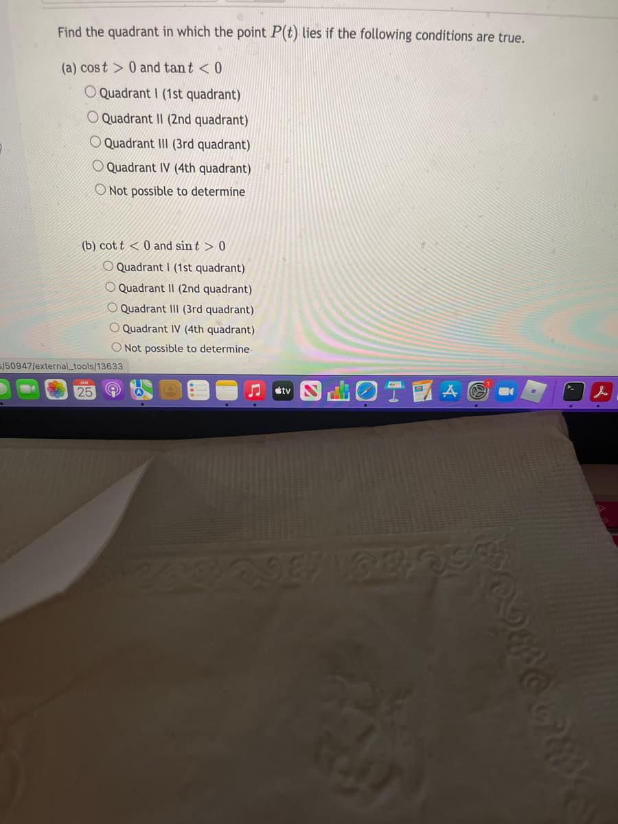 Find the quadrant in which the point P(t) lies if the following conditions are true.
(a) cost > 0 and tant < 0
O Quadrant I (1st quadrant)
O Quadrant II (2nd quadrant)
O Quadrant III (3rd quadrant)
O Quadrant IV (4th quadrant)
O Not possible to determine
(b) cot t < 0 and sin t > 0
O Quadrant I (1st quadrant)
O Quadrant II (2nd quadrant)
Quadrant III (3rd quadrant)
O Quadrant IV (4th quadrant)
O Not possible to determine
s/50947/external_tools/13633
曲0T
25
étv

