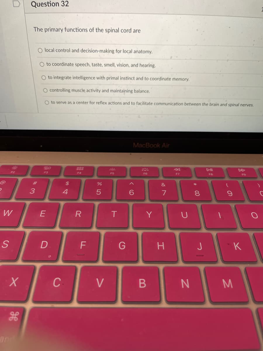 Question 32
The primary functions of the spinal cord are
O local control and decision-making for local anatomy.
O to coordinate speech, taste, smell, vision, and hearing.
O to integrate intelligence with primal instinct and to coordinate memory.
O controlling muscle activity and maintaining balance.
O to serve as a center for reflex actions and to facilitate communication between the brain and spinal nerves.
MacBook Air
80
888
DII
F2
F3
F4
F5
F6
F7
F8
F9
@
24
3
4
6.
7
8.
W
Y
D.
J
K
C
V
* C0
