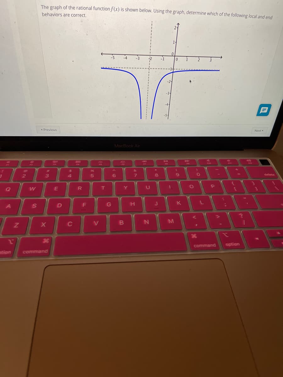 !
1
Q
A
Z
2
ption
ON
W
S
The graph of the rational function f(x) is shown below. Using the graph, determine which of the following local and end
behaviors are correct.
11
0
0
-5
Next
< Previous
20
F3
#3
X
command
E
D
$
4
C
F4
R
F
%
5
FG
V
T
G
MacBook Air
F
&
7
6
B
Y
H
U
N
8
J
-3-
-4-
FB
1
M
(
9
K
DD
O
)
O
<
"
FID
L
=
P
A
H
command option
44
+
{
=
C
11
?
1
delete
A