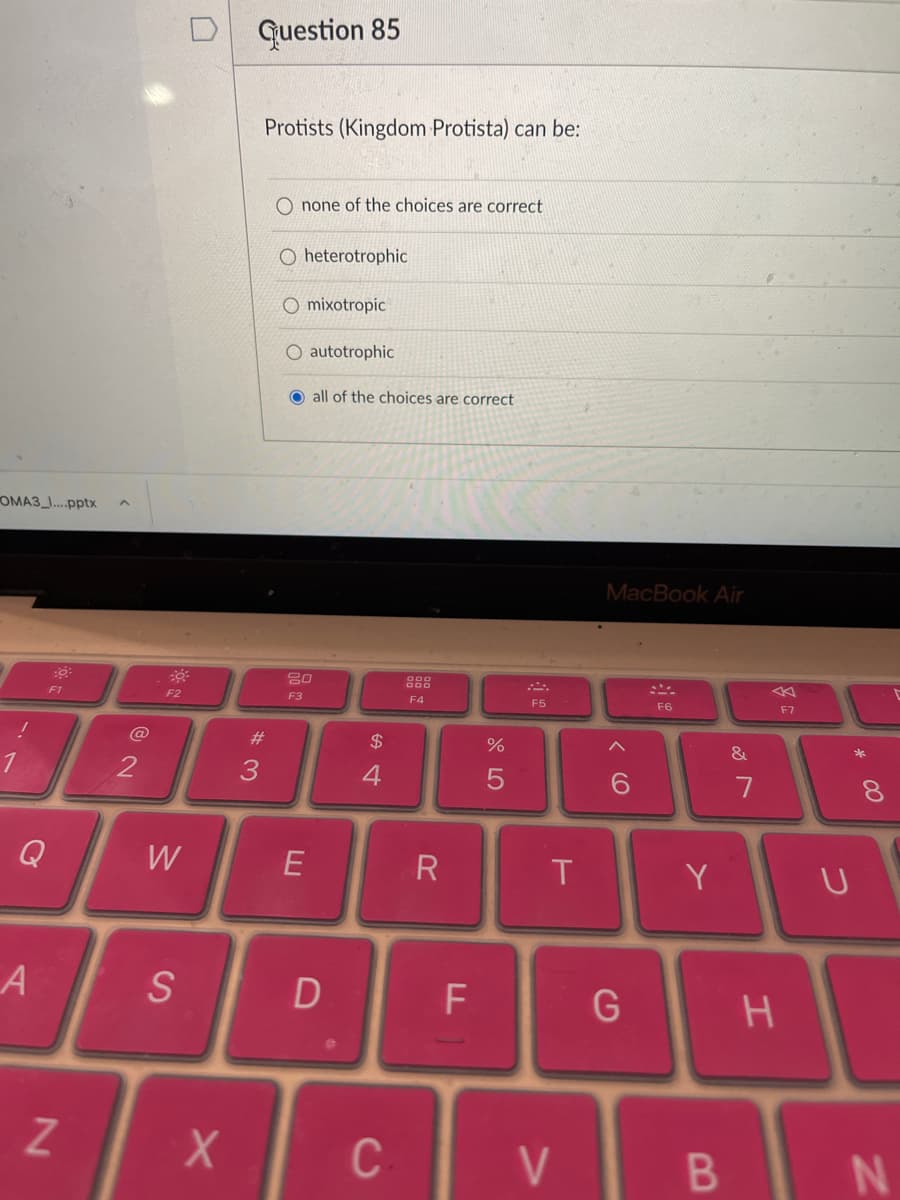 D Guestion 85
Protists (Kingdom Protista) can be:
O none of the choices are correct
O heterotrophic
O mixotropic
O autotrophic
all of the choices are correct
OMA3 ...pptx
MacBook Air
F1
F2
F3
F4
F5
F6
E7
#3
$
&
*
4
8.
Q
W
R
T
Y
S
C-
V
B
