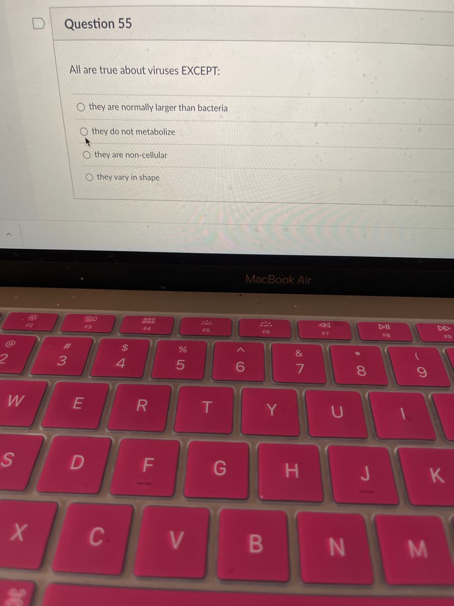 Question 55
All are true about viruses EXCEPT:
O they are normally larger than bacteria
O they do not metabolize
O they are non-cellular
O they vary in shape
MacBook Air
F3
F4
F5
F6
F7
F8
F9
@
%23
%24
3
4
5
8.
W
R
Y
S
H
K
B
DI
