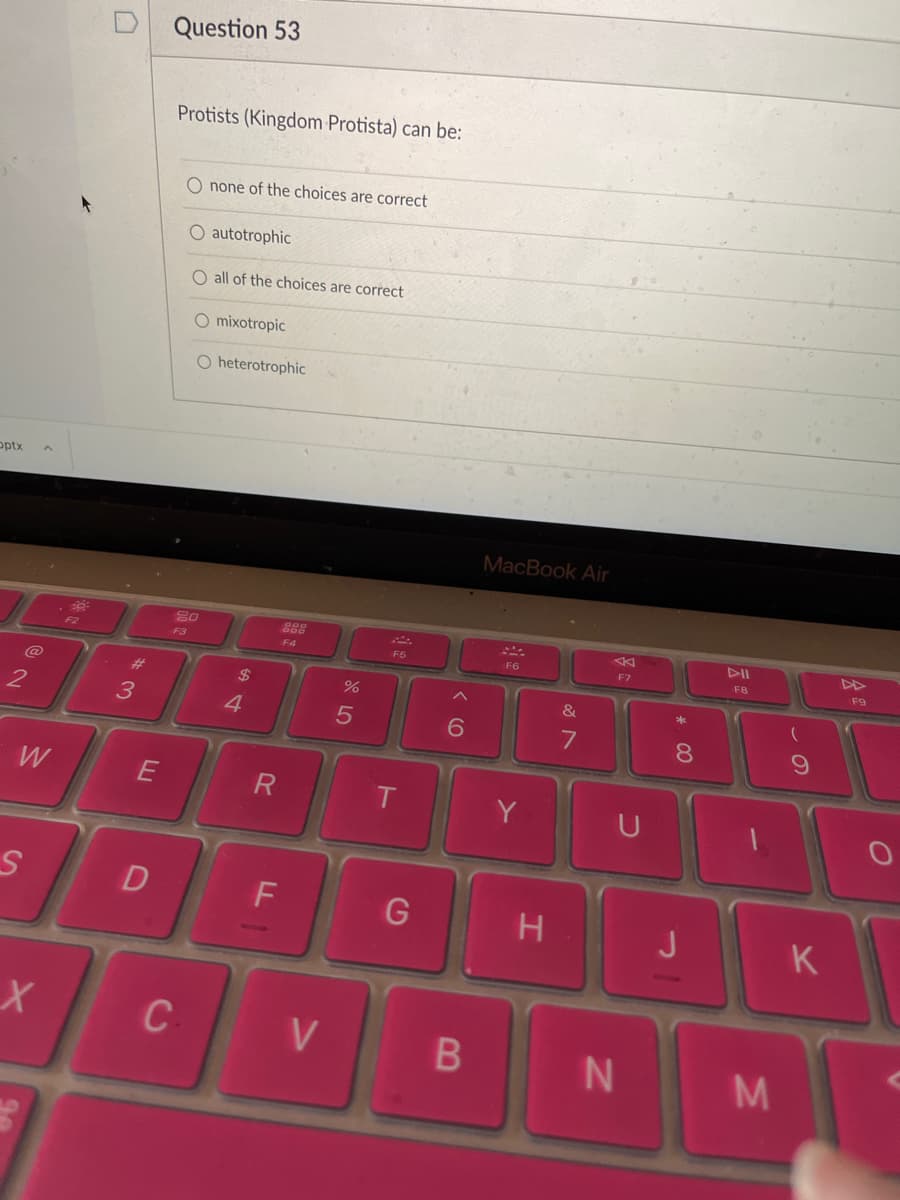 Question 53
Protists (Kingdom Protista) can be:
O none of the choices are correct
O autotrophic
O all of the choices are correct
O mixotropic
O heterotrophic
optx
MacBook Air
80
DII
F3
F4
F5
F6
F7
FB
F9
23
$
&
4.
7
8.
W
E
R
Y
D
H
J
K
C
V
M.
B
