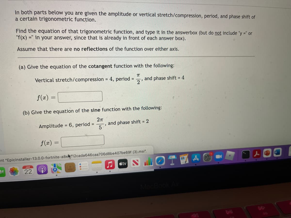 In both parts below you are given the amplitude or vertical stretch/compression, period, and phase shift of
a certain trigonometric function.
Find the equation of that trigonometric function, and type it in the answerbox (but do not include "y =" or
"f(x) =" in your answer, since that is already in front of each answer box).
Assume that there are no reflections of the function over either axis.
(a) Give the equation of the cotangent function with the following:
Vertical stretch/compression = 4, period =
and phase shift = 4
f(x) =
(b) Give the equation of the sine function with the following:
Amplitude = 6, period =
and phase shift = 2
f(x) =
nt "Epicinstaller-13.0.0-fortnite-a8e 12cada646caa706d8be407be69f (3).msi".
JAN
22
MacBook
FO
