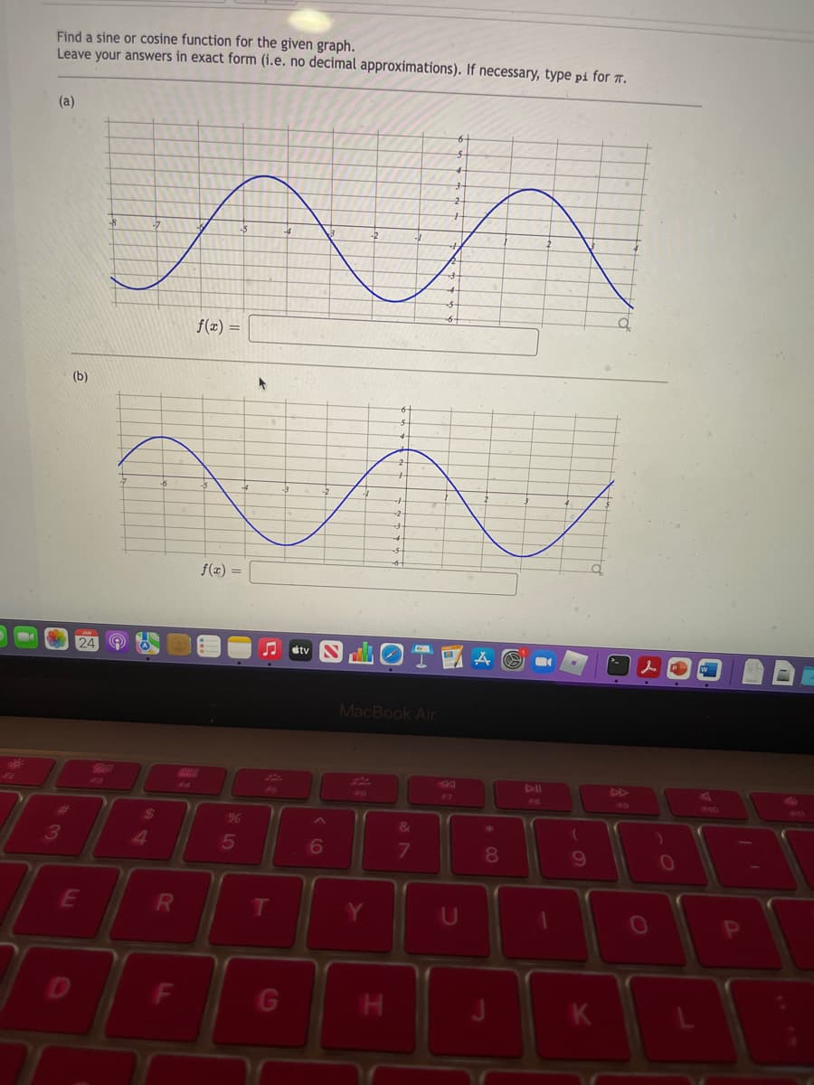 Find a sine or cosine function for the given graph.
Leave your answers in exact form (i.e. no decimal approximations). If necessary, type pi for .
(a)
f(x) =
(b)
f(x) =
stv
MacBook Air
20
44
4>
48
F9
F40
24
%
&
3
4
6
080
F
G
HI
