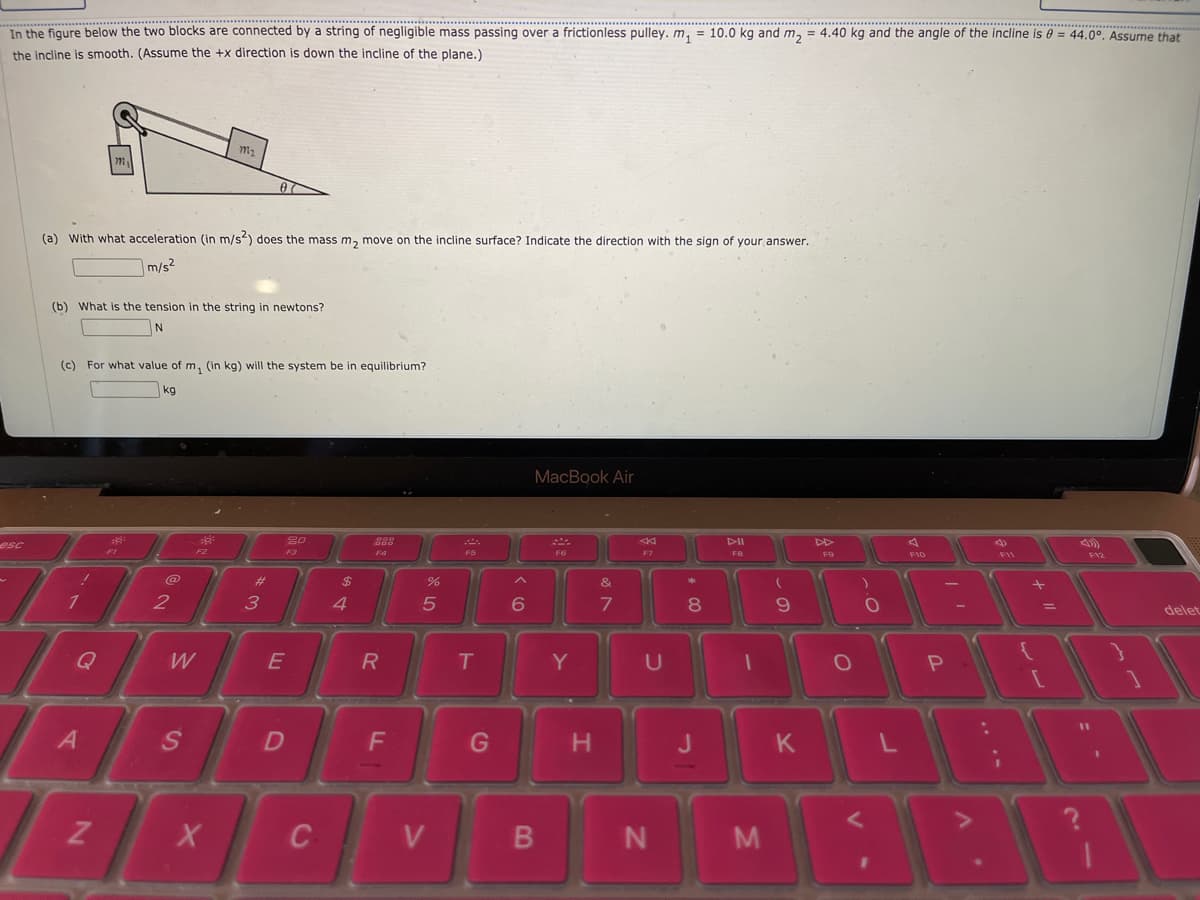 In the figure below the two blocks are connected by a string of negligible mass passing over a frictionless pulley. m, = 10.0 kg and m, = 4.40 kg and the angle of the incline is = 44.0°. Assume that
the incline is smooth. (Assume the +x direction is down the incline of the plane.)
m2
07
(a) With what acceleration (in m/s) does the mass m, move on the incline surface? Indicate the direction with the sign of your answer.
m/s2
(b) What is the tension in the string in newtons?
(c) For what value of m, (in kg) will the system be in equilibrium?
kg
МaсВook Air
80
DII
esc
F2
F3
F4
F5
F6
F7
FB
F10
F11
FV2
@
%23
2$
&
2
3
4.
delet
Q
W
Y
11
G
BB
B
M
