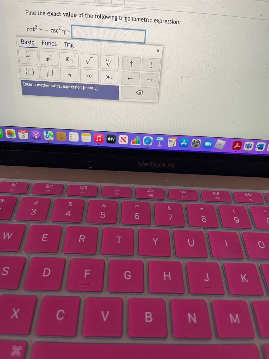 Find the exact value of the following trigonometric expression:
cot'ー
cscy=
Basic
Funcs Trig
(1)
00
DNE
Enter a mathematical expression [more..]
etv N
LOT
Aの
MacBook Air
DII
F3
F4
F5
F6
F7
F8
F9
24
4.
6.
し
W
E
Y
S
D
J
K
C
V
N M
の
* C0
つ
B
* 3
36
